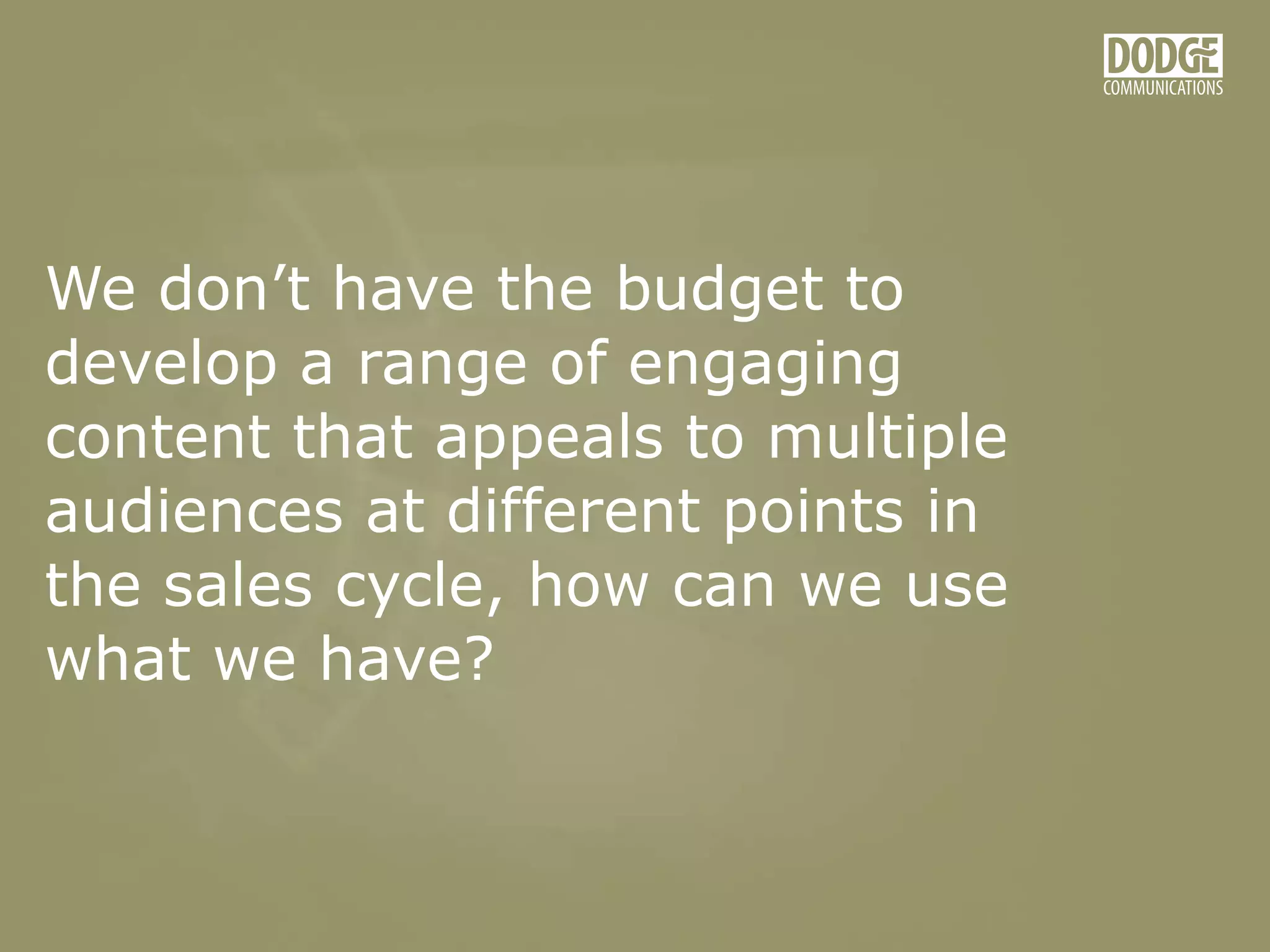 We don’t have the budget to
develop a range of engaging
content that appeals to multiple
audiences at different points in
the sales cycle, how can we use
what we have?
 