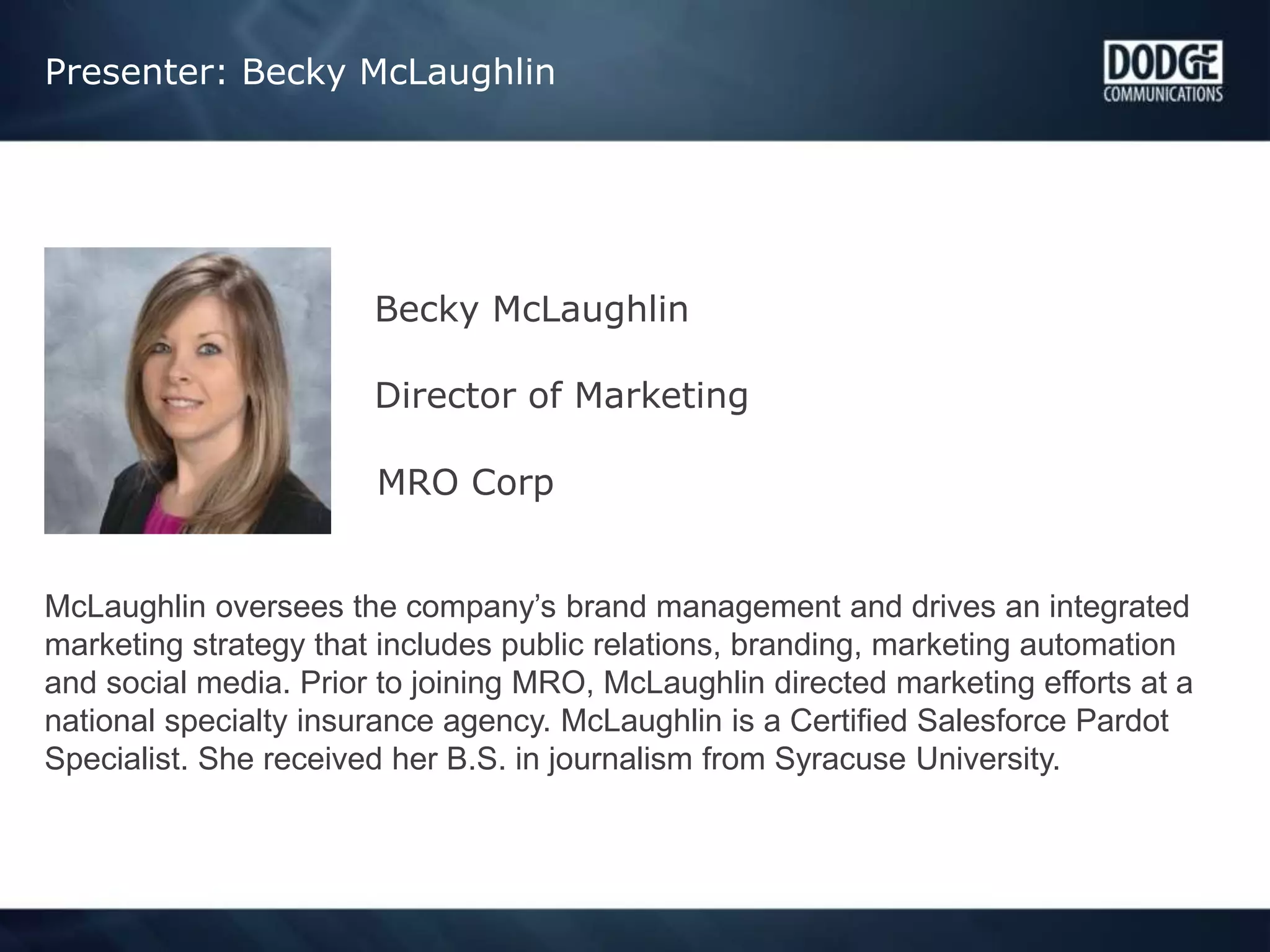 Presenter: Becky McLaughlin
Becky McLaughlin
Director of Marketing
MRO Corp
McLaughlin oversees the company’s brand management and drives an integrated
marketing strategy that includes public relations, branding, marketing automation
and social media. Prior to joining MRO, McLaughlin directed marketing efforts at a
national specialty insurance agency. McLaughlin is a Certified Salesforce Pardot
Specialist. She received her B.S. in journalism from Syracuse University.
 