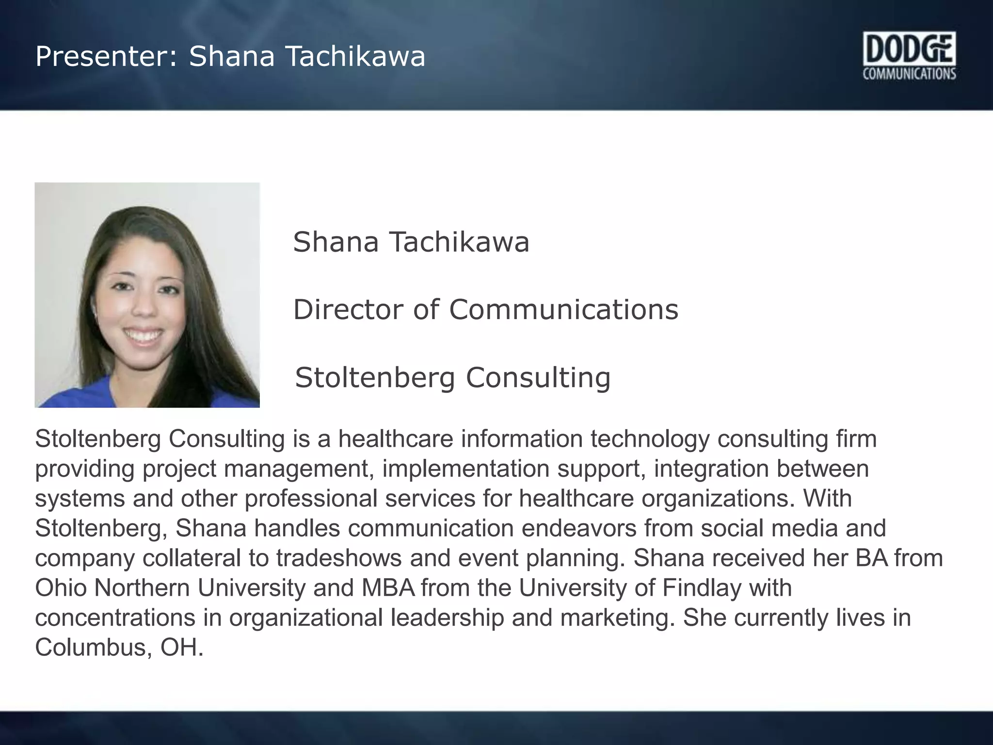 Presenter: Shana Tachikawa
Shana Tachikawa
Director of Communications
Stoltenberg Consulting
Stoltenberg Consulting is a healthcare information technology consulting firm
providing project management, implementation support, integration between
systems and other professional services for healthcare organizations. With
Stoltenberg, Shana handles communication endeavors from social media and
company collateral to tradeshows and event planning. Shana received her BA from
Ohio Northern University and MBA from the University of Findlay with
concentrations in organizational leadership and marketing. She currently lives in
Columbus, OH.
 