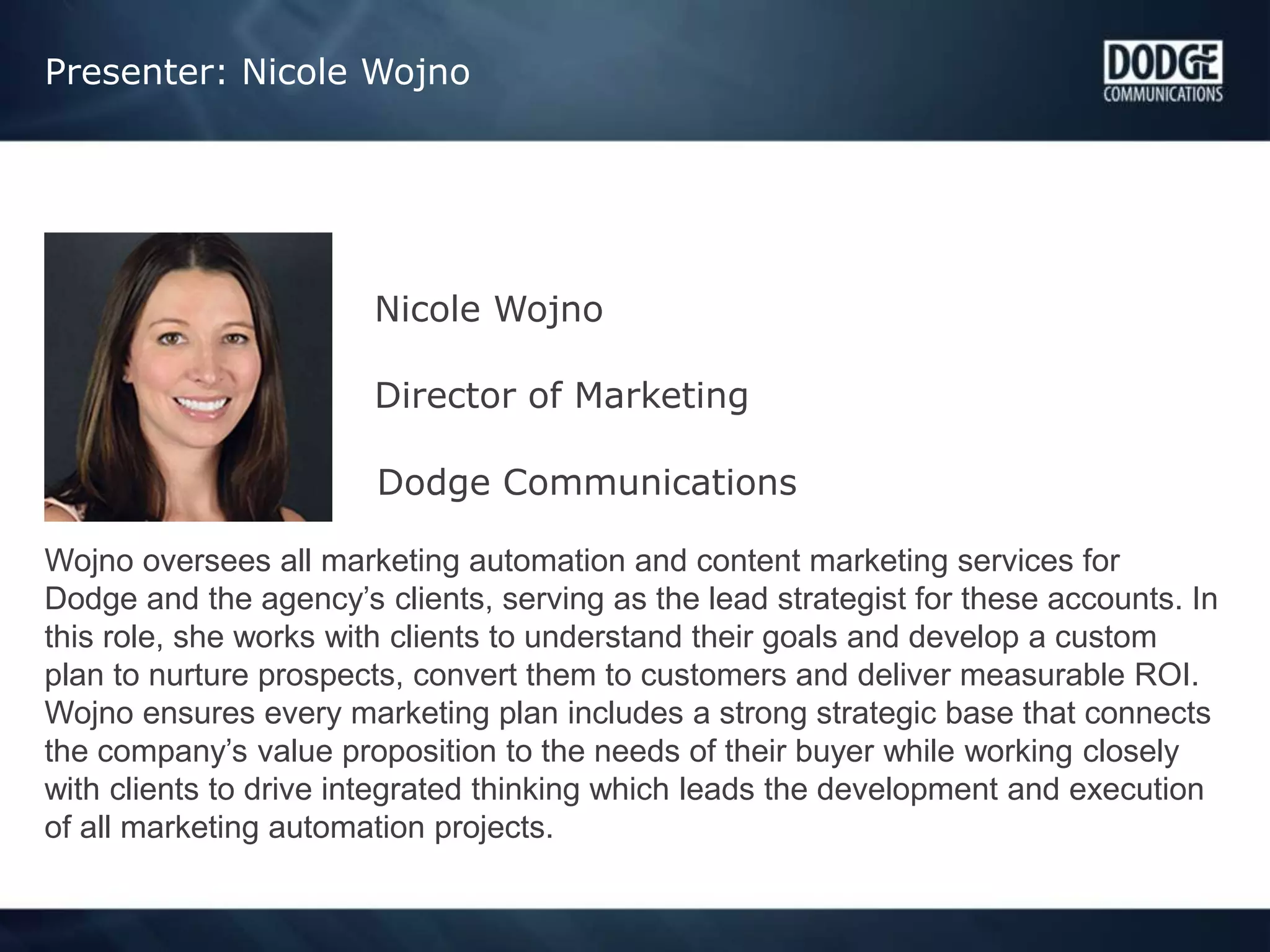 Presenter: Nicole Wojno
Nicole Wojno
Director of Marketing
Dodge Communications
Wojno oversees all marketing automation and content marketing services for
Dodge and the agency’s clients, serving as the lead strategist for these accounts. In
this role, she works with clients to understand their goals and develop a custom
plan to nurture prospects, convert them to customers and deliver measurable ROI.
Wojno ensures every marketing plan includes a strong strategic base that connects
the company’s value proposition to the needs of their buyer while working closely
with clients to drive integrated thinking which leads the development and execution
of all marketing automation projects.
 