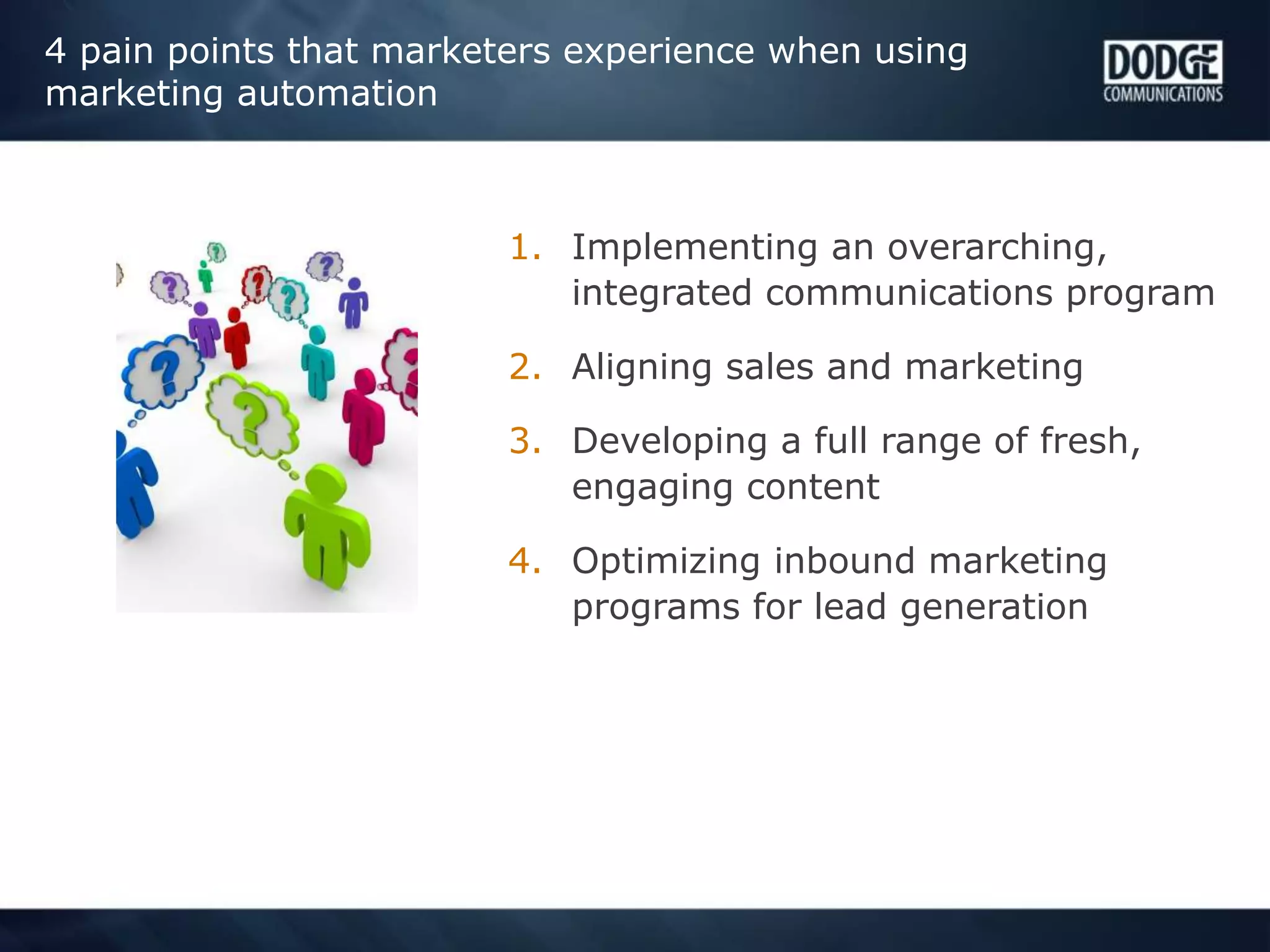 4 pain points that marketers experience when using
marketing automation
1. Implementing an overarching,
integrated communications program
2. Aligning sales and marketing
3. Developing a full range of fresh,
engaging content
4. Optimizing inbound marketing
programs for lead generation
 