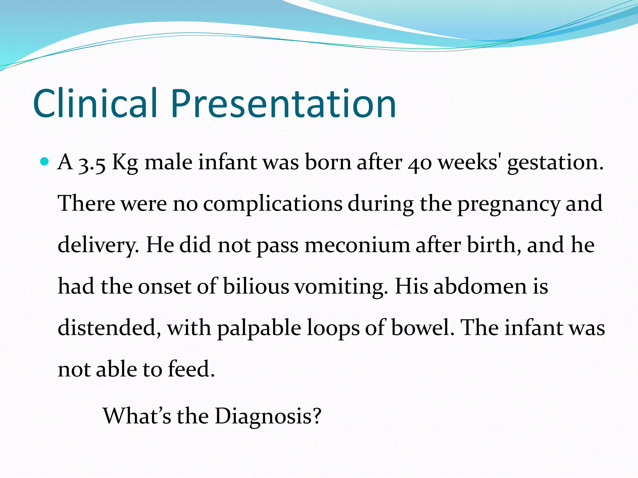 Clinical Presentation
 A 3.5 Kg male infant was born after 40 weeks' gestation.
There were no complications during the pregnancy and
delivery. He did not pass meconium after birth, and he
had the onset of bilious vomiting. His abdomen is
distended, with palpable loops of bowel. The infant was
not able to feed.
What’s the Diagnosis?
 