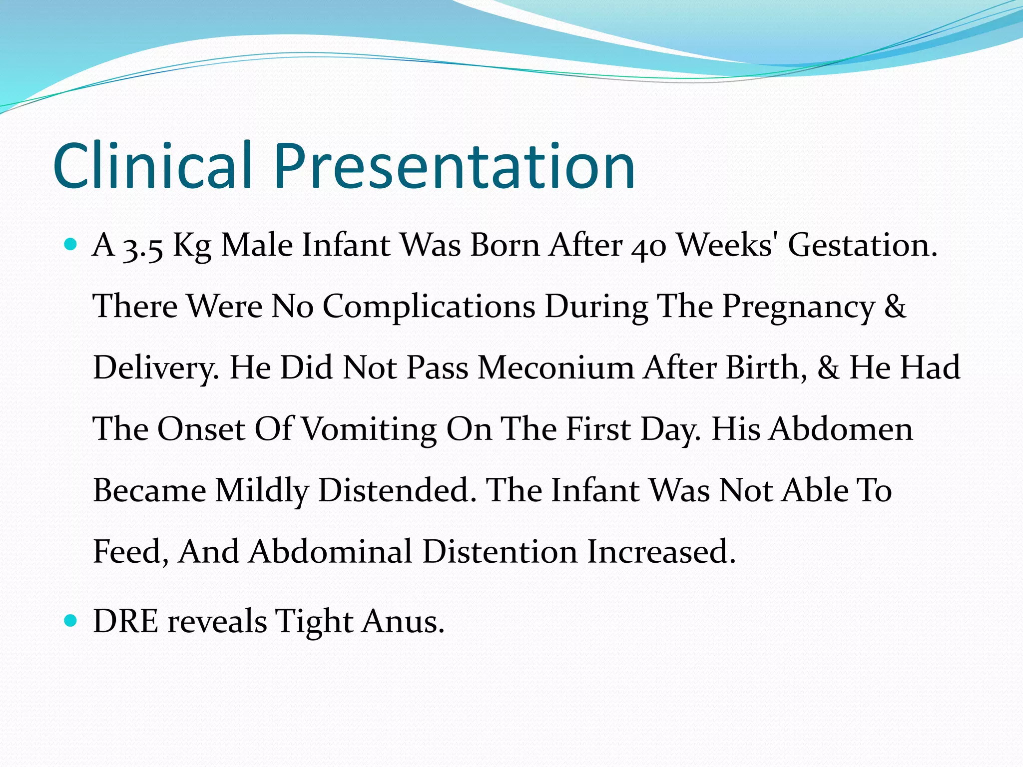 Clinical Presentation
 A 3.5 Kg Male Infant Was Born After 40 Weeks' Gestation.
There Were No Complications During The Pregnancy &
Delivery. He Did Not Pass Meconium After Birth, & He Had
The Onset Of Vomiting On The First Day. His Abdomen
Became Mildly Distended. The Infant Was Not Able To
Feed, And Abdominal Distention Increased.
 DRE reveals Tight Anus.
 