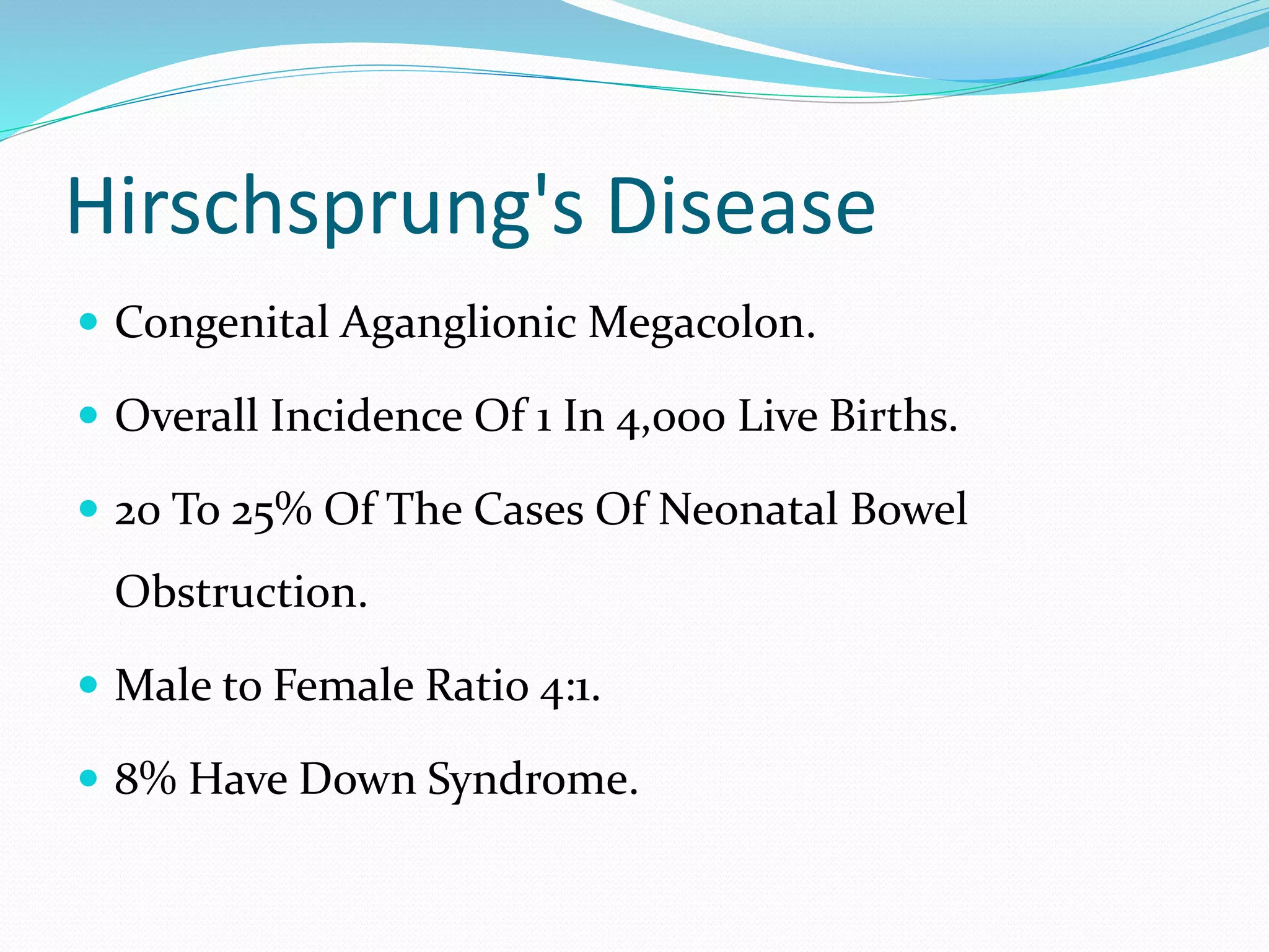 Hirschsprung's Disease
 Congenital Aganglionic Megacolon.
 Overall Incidence Of 1 In 4,000 Live Births.
 20 To 25% Of The Cases Of Neonatal Bowel
Obstruction.
 Male to Female Ratio 4:1.
 8% Have Down Syndrome.
 