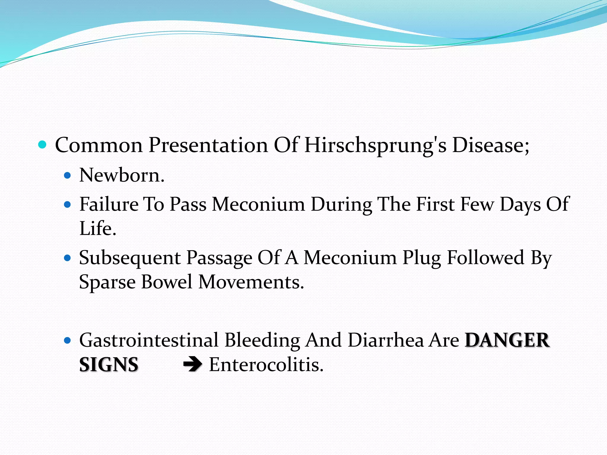  Common Presentation Of Hirschsprung's Disease;
 Newborn.
 Failure To Pass Meconium During The First Few Days Of
Life.
 Subsequent Passage Of A Meconium Plug Followed By
Sparse Bowel Movements.
 Gastrointestinal Bleeding And Diarrhea Are DANGER
SIGNS  Enterocolitis.
 