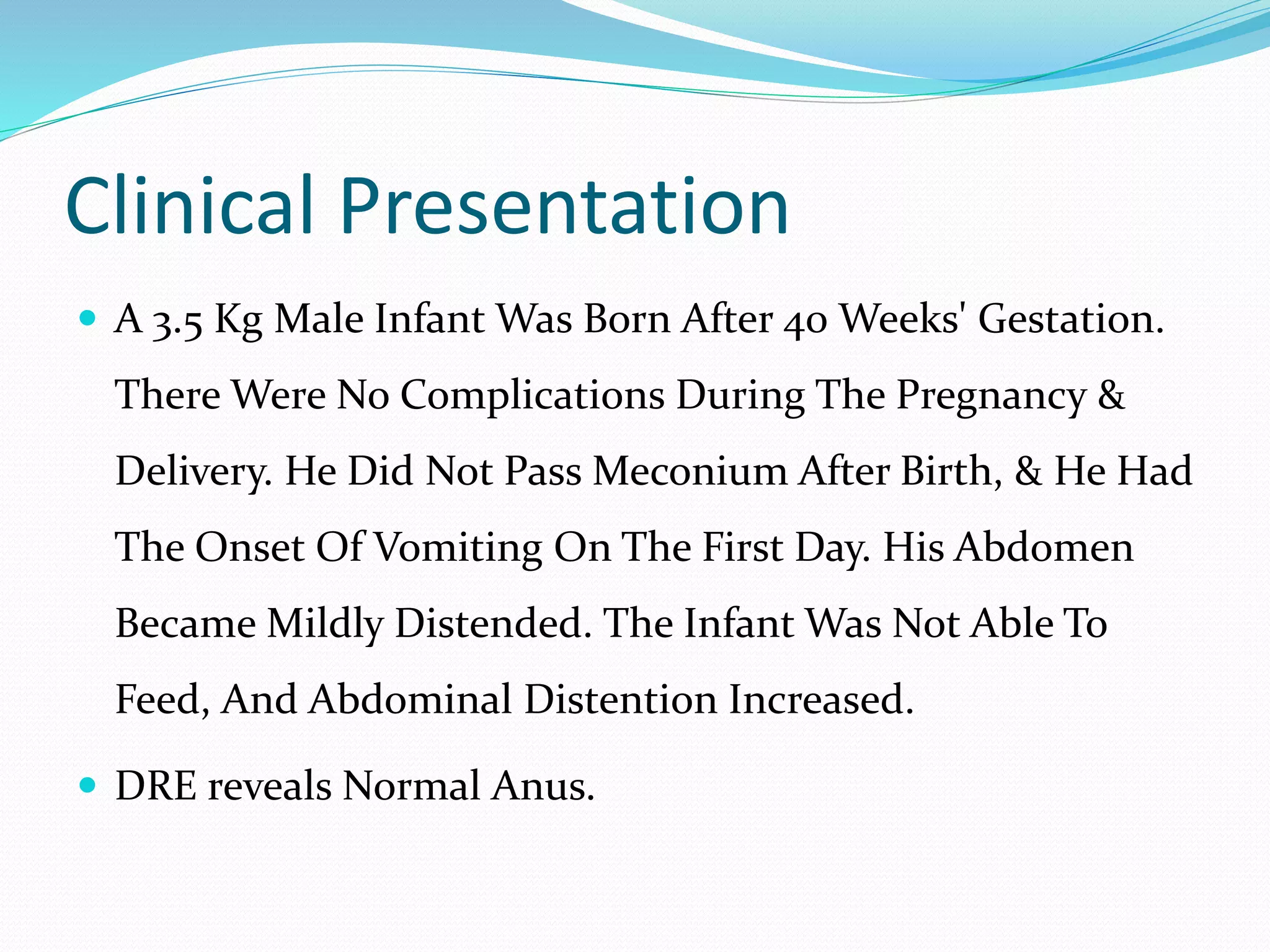 Clinical Presentation
 A 3.5 Kg Male Infant Was Born After 40 Weeks' Gestation.
There Were No Complications During The Pregnancy &
Delivery. He Did Not Pass Meconium After Birth, & He Had
The Onset Of Vomiting On The First Day. His Abdomen
Became Mildly Distended. The Infant Was Not Able To
Feed, And Abdominal Distention Increased.
 DRE reveals Normal Anus.
 