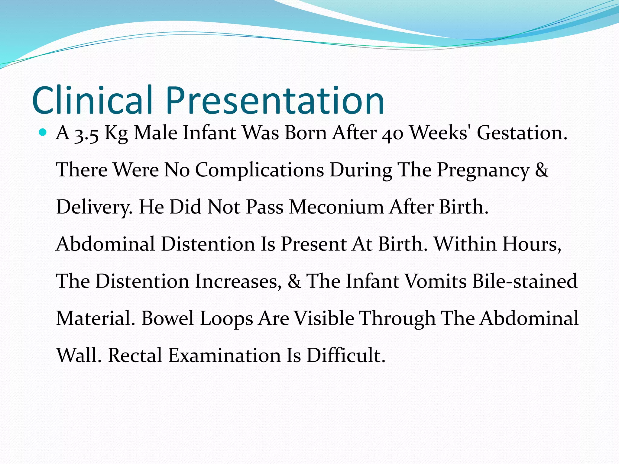 Clinical Presentation
 A 3.5 Kg Male Infant Was Born After 40 Weeks' Gestation.
There Were No Complications During The Pregnancy &
Delivery. He Did Not Pass Meconium After Birth.
Abdominal Distention Is Present At Birth. Within Hours,
The Distention Increases, & The Infant Vomits Bile-stained
Material. Bowel Loops Are Visible Through The Abdominal
Wall. Rectal Examination Is Difficult.
 