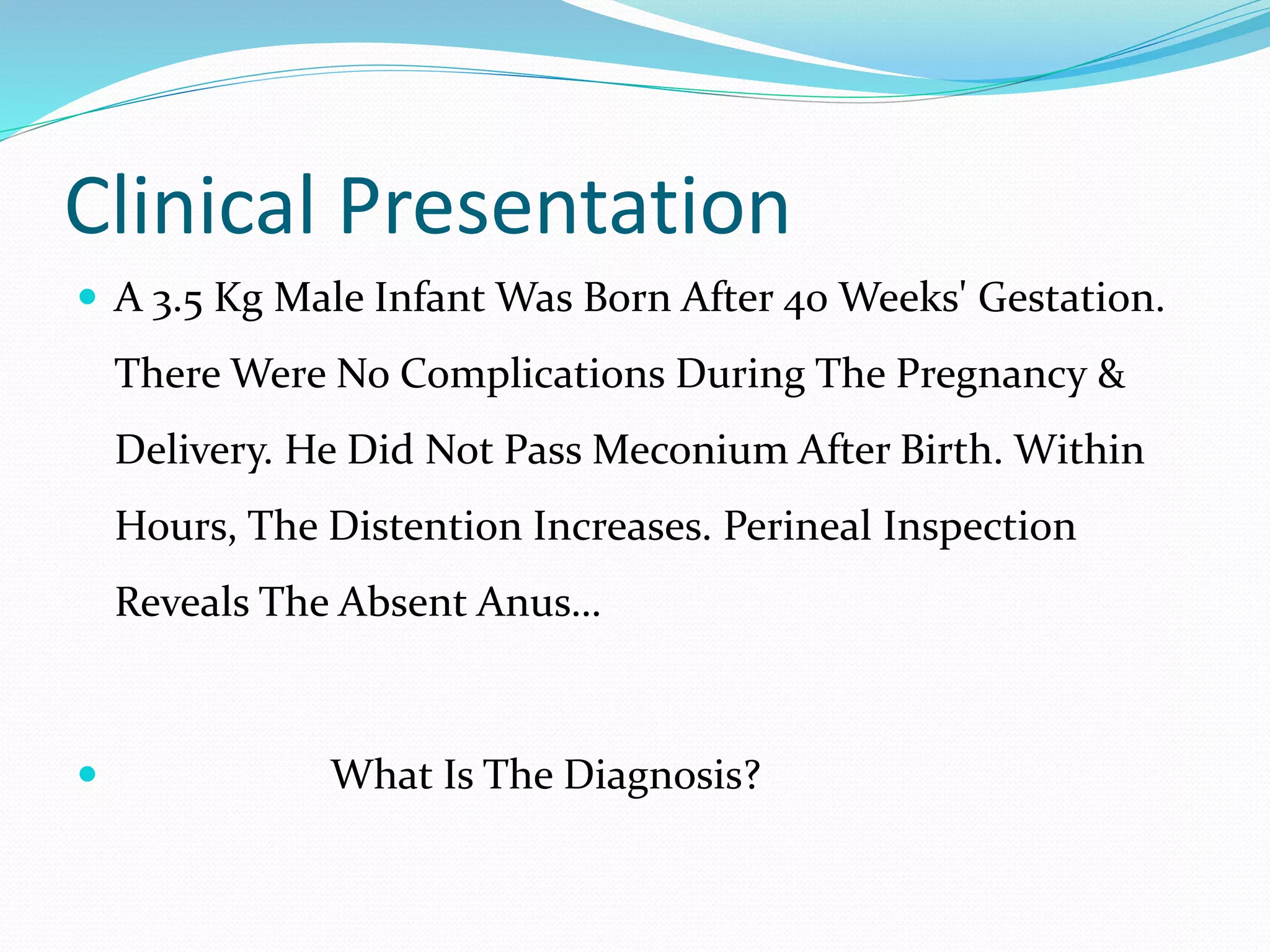 Clinical Presentation
 A 3.5 Kg Male Infant Was Born After 40 Weeks' Gestation.
There Were No Complications During The Pregnancy &
Delivery. He Did Not Pass Meconium After Birth. Within
Hours, The Distention Increases. Perineal Inspection
Reveals The Absent Anus…
 What Is The Diagnosis?
 