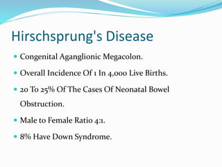 Hirschsprung's Disease
 Congenital Aganglionic Megacolon.
 Overall Incidence Of 1 In 4,000 Live Births.
 20 To 25% Of The Cases Of Neonatal Bowel
Obstruction.
 Male to Female Ratio 4:1.
 8% Have Down Syndrome.
 