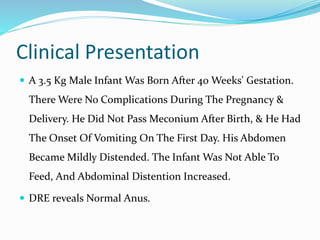 Clinical Presentation
 A 3.5 Kg Male Infant Was Born After 40 Weeks' Gestation.
There Were No Complications During The Pregnancy &
Delivery. He Did Not Pass Meconium After Birth, & He Had
The Onset Of Vomiting On The First Day. His Abdomen
Became Mildly Distended. The Infant Was Not Able To
Feed, And Abdominal Distention Increased.
 DRE reveals Normal Anus.
 