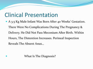 Clinical Presentation
 A 3.5 Kg Male Infant Was Born After 40 Weeks' Gestation.
There Were No Complications During The Pregnancy &
Delivery. He Did Not Pass Meconium After Birth. Within
Hours, The Distention Increases. Perineal Inspection
Reveals The Absent Anus…
 What Is The Diagnosis?
 