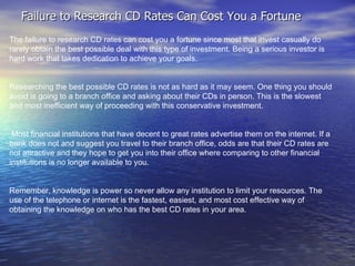 Failure to Research CD Rates Can Cost You a Fortune The failure to research CD rates can cost you a fortune since most that invest casually do rarely obtain the best possible deal with this type of investment. Being a serious investor is hard work that takes dedication to achieve your goals. Researching the best possible CD rates is not as hard as it may seem. One thing you should avoid is going to a branch office and asking about their CDs in person. This is the slowest and most inefficient way of proceeding with this conservative investment. Most financial institutions that have decent to great rates advertise them on the internet. If a bank does not and suggest you travel to their branch office, odds are that their CD rates are not attractive and they hope to get you into their office where comparing to other financial institutions is no longer available to you. Remember, knowledge is power so never allow any institution to limit your resources. The use of the telephone or internet is the fastest, easiest, and most cost effective way of obtaining the knowledge on who has the best CD rates in your area. 