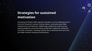 Strategies for sustained
motivation
Sustaining motivation after experiencing failure can be challenging but is
crucial for long-term success. Setting realistic, attainable goals helps
maintain focus and direction. Additionally, celebrating small victories,
seeking feedback, and surrounding oneself with supportive individuals
can foster motivation. Creating routines that incorporate both work and
rest helps maintain energy and enthusiasm.
 