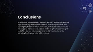 Conclusions
In conclusion, failure can be a powerful teacher if approached with the
right mindset. By learning from setbacks, cultivating resilience, and
applying key lessons to future endeavors, individuals can turn failures
into stepping stones toward success. Embracing failure as an integral
part of the journey enhances personal and professional growth,
ultimately leading to greater achievements.
 