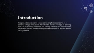 Introduction
This presentation explores how experiencing failure can serve as a
powerful catalyst for success. We will delve into the concepts of learning
from failure, building resilience, and turning setbacks into opportunities
for growth. Success is often built upon the foundation of lessons learned
through failure.
 