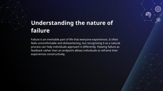 Understanding the nature of
failure
Failure is an inevitable part of life that everyone experiences. It often
feels uncomfortable and disheartening, but recognizing it as a natural
process can help individuals approach it differently. Viewing failure as
feedback rather than an endpoint allows individuals to reframe their
experiences constructively.
 