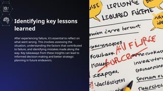 Identifying key lessons
learned
After experiencing failure, it's essential to reflect on
what went wrong. This involves assessing the
situation, understanding the factors that contributed
to failure, and identifying mistakes made along the
way. Key takeaways from these insights can lead to
informed decision-making and better strategic
planning in future endeavors.
 