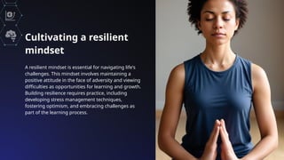 Cultivating a resilient
mindset
A resilient mindset is essential for navigating life's
challenges. This mindset involves maintaining a
positive attitude in the face of adversity and viewing
difficulties as opportunities for learning and growth.
Building resilience requires practice, including
developing stress management techniques,
fostering optimism, and embracing challenges as
part of the learning process.
 