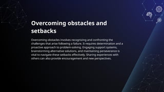 Overcoming obstacles and
setbacks
Overcoming obstacles involves recognizing and confronting the
challenges that arise following a failure. It requires determination and a
proactive approach to problem-solving. Engaging support systems,
brainstorming alternative solutions, and maintaining perseverance is
vital to navigate these setbacks effectively. Sharing experiences with
others can also provide encouragement and new perspectives.
 