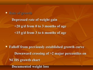  Rate of growthRate of growth
Depressed rate of weight gainDepressed rate of weight gain
<20 g/d from 0 to 3 months of age<20 g/d from 0 to 3 months of age
<15 g/d from 3 to 6 months of age<15 g/d from 3 to 6 months of age
 Falloff from previously established growth curveFalloff from previously established growth curve
Downward crossing of >2 major percentiles onDownward crossing of >2 major percentiles on
NCHS growth chartNCHS growth chart
Documented weight lossDocumented weight loss
 