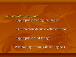 c)Unavailability of foodc)Unavailability of food
Inappropriate feeding techniqueInappropriate feeding technique
Insufficient/inadequate volume of foodInsufficient/inadequate volume of food
Inappropriate food for ageInappropriate food for age
Withholding of food (abuse, neglect)Withholding of food (abuse, neglect)
 