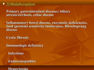  2)Malabsorption2)Malabsorption
            
Primary gastrointestinal diseases: biliaryPrimary gastrointestinal diseases: biliary
atresia/cirrhosis, celiac diseaseatresia/cirrhosis, celiac disease
Inflammatory bowel disease, enzymatic deficiencies,Inflammatory bowel disease, enzymatic deficiencies,
food (protein) sensitivity/intolerance, Hirschsprungfood (protein) sensitivity/intolerance, Hirschsprung
diseasedisease
Cystic fibrosisCystic fibrosis
Immunologic deficiencyImmunologic deficiency
InfectionsInfections
EndocrinopathiesEndocrinopathies
Drugs/toxins
 