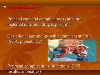  Medical historyMedical history
      
Prenatal care and complications (infection, Prenatal care and complications (infection, 
maternal nutrition, drug exposure)maternal nutrition, drug exposure)
            
Gestational age and growth parameters at birth Gestational age and growth parameters at birth 
(SGA, prematurity)(SGA, prematurity)
            
Perinatal complications (infections, CNS Perinatal complications (infections, CNS 
insults, anomalies)insults, anomalies)
 