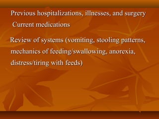 Previous hospitalizations, illnesses, and surgeryPrevious hospitalizations, illnesses, and surgery
 Current medications Current medications
      Review of systems (vomiting, stooling patterns, Review of systems (vomiting, stooling patterns, 
mechanics of feeding/swallowing, anorexia, mechanics of feeding/swallowing, anorexia, 
distress/tiring with feeds) distress/tiring with feeds) 
 