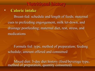 Nutritional historyNutritional history

      Caloric intakeCaloric intake
                  Breast-fed: schedule and length of feeds; maternal Breast-fed: schedule and length of feeds; maternal 
cues to prefeeding engorgement, milk let-down, and cues to prefeeding engorgement, milk let-down, and 
drainage postfeeding; maternal diet, rest, stress, and drainage postfeeding; maternal diet, rest, stress, and 
medicationsmedications
                  
Formula fed: type, method of preparation; feeding Formula fed: type, method of preparation; feeding 
schedule; amount offered and consumedschedule; amount offered and consumed
                
Mixed diet: 3-day diet history (food/beverage type, Mixed diet: 3-day diet history (food/beverage type, 
method of preparation, quantity consumed)method of preparation, quantity consumed)
 