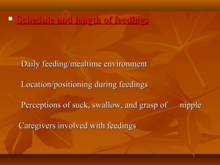  Schedule and length of feedingsSchedule and length of feedings
            
            Daily feeding/mealtime environmentDaily feeding/mealtime environment
            Location/positioning during feedingsLocation/positioning during feedings
            Perceptions of suck, swallow, and grasp of      nipplePerceptions of suck, swallow, and grasp of      nipple
          
  Caregivers involved with feedingsCaregivers involved with feedings
            
 