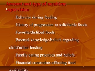 Amount and type of mealtimeAmount and type of mealtime
supervisionsupervision
            Behavior during feedingBehavior during feeding
      History of progression to solid/table foods      History of progression to solid/table foods
      Favorite/disliked foods      Favorite/disliked foods
      Parental knowledge/beliefs regarding       Parental knowledge/beliefs regarding 
child/infant feedingchild/infant feeding
      Family eating practices and beliefs      Family eating practices and beliefs
      Financial constraints affecting food       Financial constraints affecting food 
 