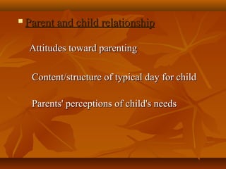  Parent and child relationshipParent and child relationship
            
Attitudes toward parentingAttitudes toward parenting
  Content/structure of typical day for childContent/structure of typical day for child
  Parents' perceptions of child's needsParents' perceptions of child's needs
 