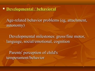  Developmental / behavioralDevelopmental / behavioral
            
Age-related behavior problems (eg, attachment, Age-related behavior problems (eg, attachment, 
autonomy)autonomy)
            Developmental milestones: gross/fine motor, Developmental milestones: gross/fine motor, 
language, social/emotional, cognitionlanguage, social/emotional, cognition
            Parents' perception of child's Parents' perception of child's 
temperament/behavior temperament/behavior 
 