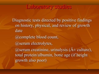 Laboratory studiesLaboratory studies
      Diagnostic tests directed by positive findings Diagnostic tests directed by positive findings 
on history, physical, and review of growth on history, physical, and review of growth 
datedate
@complete blood count, @complete blood count, 
@serum electrolytes, @serum electrolytes, 
@serum creatinine, urinalysis (Â± culture), @serum creatinine, urinalysis (Â± culture), 
total protein/albumin, bone age (if height total protein/albumin, bone age (if height 
growth also poor)growth also poor)
 