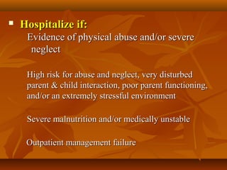  Hospitalize if:Hospitalize if:
    Evidence of physical abuse and/or severe     Evidence of physical abuse and/or severe 
neglectneglect
            
High risk for abuse and neglect, very disturbed High risk for abuse and neglect, very disturbed 
parent & child interaction, poor parent functioning, parent & child interaction, poor parent functioning, 
and/or an extremely stressful environmentand/or an extremely stressful environment
            
Severe malnutrition and/or medically unstableSevere malnutrition and/or medically unstable
      Outpatient management failure Outpatient management failure 
 