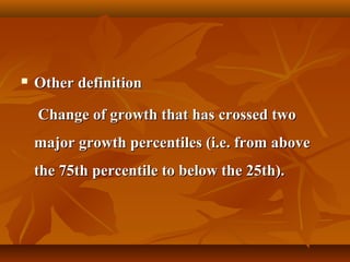  Other definitionOther definition
Change of growth that has crossed twoChange of growth that has crossed two
major growth percentiles (i.e. from abovemajor growth percentiles (i.e. from above
the 75th percentile to below the 25th).the 75th percentile to below the 25th).
 