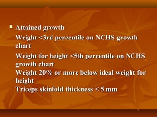  Attained growthAttained growth
Weight <3rd percentile on NCHS growthWeight <3rd percentile on NCHS growth
chartchart
Weight for height <5th percentile on NCHSWeight for height <5th percentile on NCHS
growth chartgrowth chart
Weight 20% or more below ideal weight forWeight 20% or more below ideal weight for
heightheight
Triceps skinfold thickness < 5 mmTriceps skinfold thickness < 5 mm
 