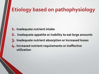 Etiology based on pathophysiology
1. Inadequate nutrient intake
2. Inadequate appetite or inability to eat large amounts
3. Inadequate nutrient absorption or Increased losses
4. Increased nutrient requirements or ineffective
utilization
 