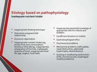 Etiology based on pathophysiology
Inadequate nutrient intake
• Inappropriate feeding technique
• Disturbed caregiver/child
relationship
• Economic deprivation
• Inappropriate nutrient intake (eg,
excess fruit juice consumption,
factitious food allergy, inappropriate
preparation of formula, inadequate
quantity of food, inappropriate food
for age, neglect, food fads)
• Inappropriate parental knowledge of
appropriate diet for infants and
toddlers
• Insufficient lactation in mother
• Gastroesophageal reflux
• Psychosocial problems
• Mechanical problems (cleft palate,
nasal obstruction, adenoidal
hypertrophy, dental lesions)
• Sucking or swallowing dysfunction
(CNS, neuromuscular, esophageal
motility problems)
 