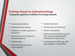 Etiology based on pathophysiology
Inadequate appetite or inability to eat large amounts
• Psychosocial problems
• Cardiopulmonary disease
• Hypotonia, muscle weakness, or
hypertonia
• Anorexia of chronic infection or
immune deficiency
• Cerebral palsy
• CNS pathology (eg, tumor,
hydrocephalus)
• Genetic syndrome
• Anemia (eg, iron deficiency)
• Chronic constipation
• Gastrointestinal disorder (eg, pain
from gastroesophageal reflux,
intestinal tract obstruction)
• Craniofacial anomalies (eg, cleft
lip and palate, micrognathia)
 
