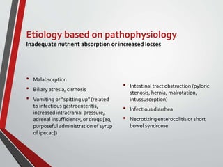 Etiology based on pathophysiology
Inadequate nutrient absorption or increased losses
• Malabsorption
• Biliary atresia, cirrhosis
• Vomiting or "spitting up" (related
to infectious gastroenteritis,
increased intracranial pressure,
adrenal insufficiency, or drugs [eg,
purposeful administration of syrup
of ipecac])
• Intestinal tract obstruction (pyloric
stenosis, hernia, malrotation,
intussusception)
• Infectious diarrhea
• Necrotizing enterocolitis or short
bowel syndrome
 