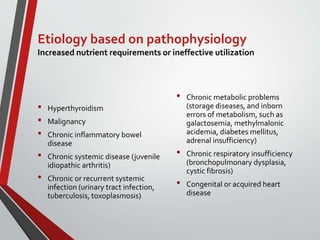Etiology based on pathophysiology
Increased nutrient requirements or ineffective utilization
• Hyperthyroidism
• Malignancy
• Chronic inflammatory bowel
disease
• Chronic systemic disease (juvenile
idiopathic arthritis)
• Chronic or recurrent systemic
infection (urinary tract infection,
tuberculosis, toxoplasmosis)
• Chronic metabolic problems
(storage diseases, and inborn
errors of metabolism, such as
galactosemia, methylmalonic
acidemia, diabetes mellitus,
adrenal insufficiency)
• Chronic respiratory insufficiency
(bronchopulmonary dysplasia,
cystic fibrosis)
• Congenital or acquired heart
disease
 