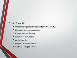 • 3 to 6 months
• Underfeeding (possibly associated with poverty)
• improper formula preparation
• milk protein intolerance
• oral motor dysfunction
• cystic fibrosis
• congenital heart disease
• gastroesophageal reflux.
 