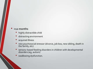 • >12 months
• highly distractible child
• distracting environment
• acquired illness
• new psychosocial stressor (divorce, job loss, new sibling, death in
the family, etc)
• sensory-based feeding disorders in children with developmental
disorders (eg, autism)
• swallowing dysfunction.
 