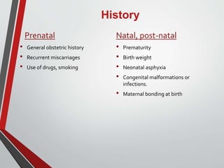 History
Prenatal
• General obstetric history
• Recurrent miscarriages
• Use of drugs, smoking
Natal, post-natal
• Prematurity
• Birth weight
• Neonatal asphyxia
• Congenital malformations or
infections.
• Maternal bonding at birth
 