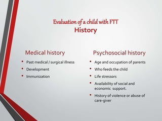 Evaluation of a child with FTT
History
Medical history
• Past medical / surgical illness
• Development
• Immunization
Psychosocial history
• Age and occupation of parents
• Who feeds the child
• Life stressors
• Availability of social and
economic support.
• History of violence or abuse of
care-giver
 