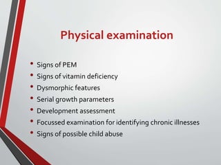 Physical examination
• Signs of PEM
• Signs of vitamin deficiency
• Dysmorphic features
• Serial growth parameters
• Development assessment
• Focussed examination for identifying chronic illnesses
• Signs of possible child abuse
 