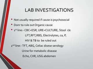LAB INVESTIGATIONS
• Not usually required if cause is psychosocial
• Donr to rule out Organic cause
• 1st line:- CBC+ESR, URE+CULTURE, Stool r/e
LFT,RFT,RBS, Electrolytes, ca, P,
HIV &TB to be ruled out
2nd line:-TFT, ABG, Celiac disese serology
Urine for metabolic disease
Echo, CXR, USG abdomen
 