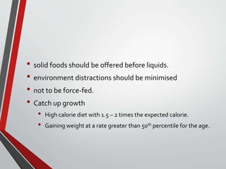 • solid foods should be offered before liquids.
• environment distractions should be minimised
• not to be force-fed.
• Catch up growth
• High calorie diet with 1.5 – 2 times the expected calorie.
• Gaining weight at a rate greater than 50th percentile for the age.
 
