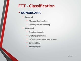FTT - Classification
• NONORGANIC
• Prenatal
• Malnourished mother
• Lack of prenatal bonding
• Postnatal
• Poor feeding skills
• Dysfunctional family
• Difficult parent-child interactions
• DifficultChild
• Abuse/Neglect
3/8/2023 5
 